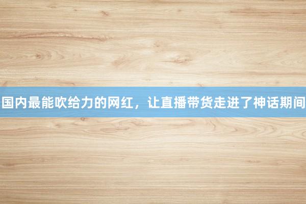 国内最能吹给力的网红，让直播带货走进了神话期间