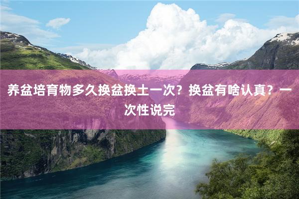 养盆培育物多久换盆换土一次？换盆有啥认真？一次性说完