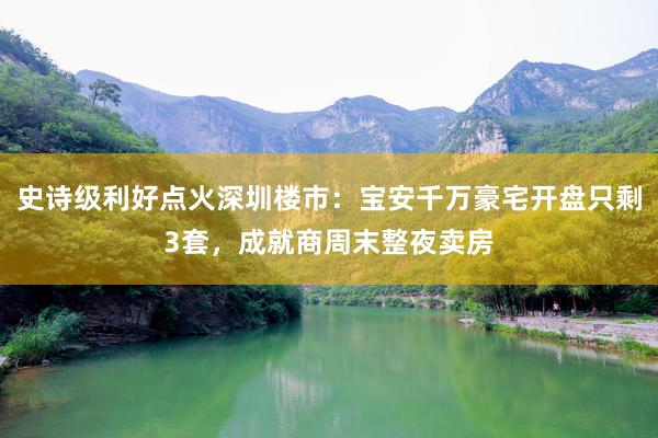 史诗级利好点火深圳楼市：宝安千万豪宅开盘只剩3套，成就商周末整夜卖房