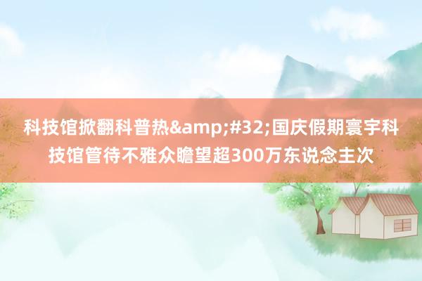 科技馆掀翻科普热&#32;国庆假期寰宇科技馆管待不雅众瞻望超300万东说念主次