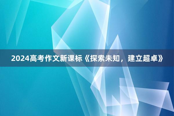 2024高考作文新课标《探索未知，建立超卓》